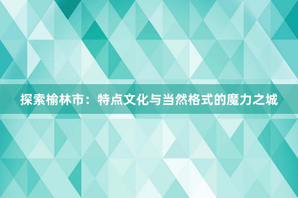 探索榆林市：特点文化与当然格式的魔力之城